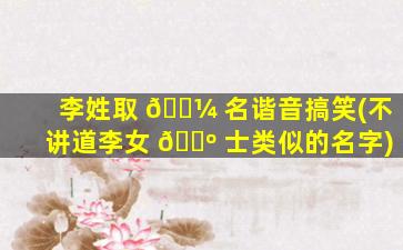 李姓取 🌼 名谐音搞笑(不讲道李女 🌺 士类似的名字)